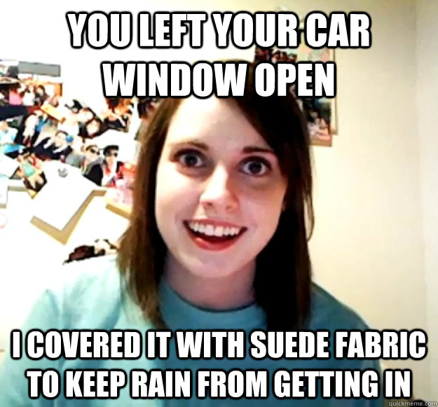 You left your car window open I covered it with suede fabric to keep rain from getting in  Overly Attached Girlfriend
