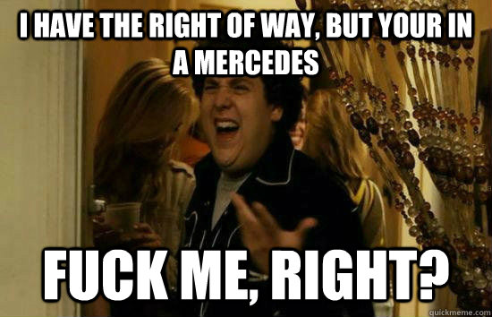 I have the right of way, but your in a Mercedes Fuck me, right?  Fuck Me Jonah