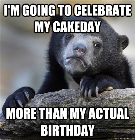 I'm going to celebrate my cakeday more than my actual birthday  Confession Bear