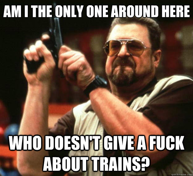 Am I the only one around here who doesn't give a fuck about trains? - Am I the only one around here who doesn't give a fuck about trains?  Big Lebowski