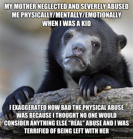 MY MOTHER NEGLECTED AND SEVERELY ABUSED ME PHYSICALLY/MENTALLY/EMOTIONALLY WHEN I WAS A KID I EXAGGERATED HOW BAD THE PHYSICAL ABUSE WAS BECAUSE I THOUGHT NO ONE WOULD CONSIDER ANYTHING ELSE 