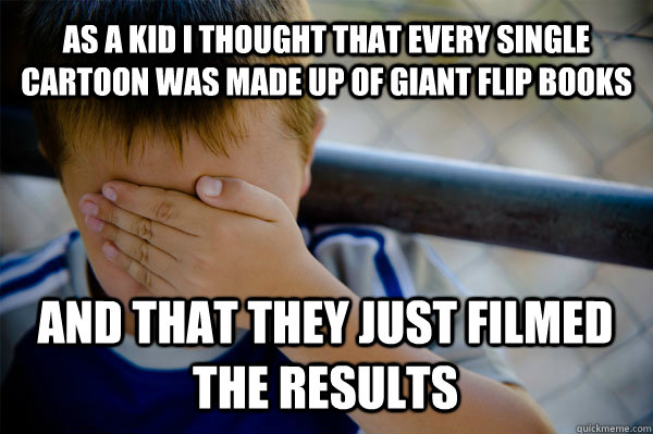 As a kid i thought that every single cartoon was made up of giant flip books and that they just filmed the results  Confession kid