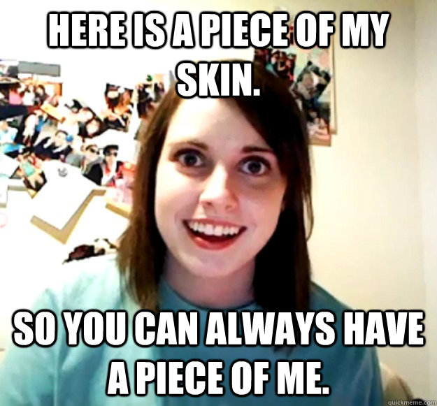 Here is a piece of my skin. So you can always have a piece of me.   Overly Attached Girlfriend