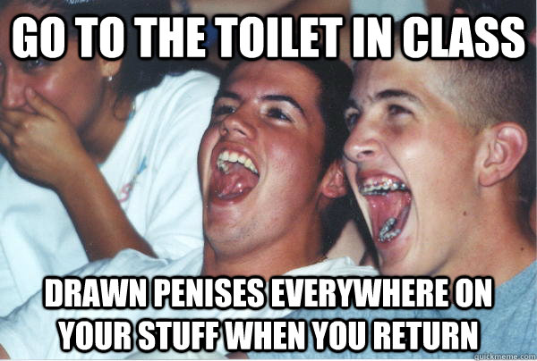 Go to the Toilet in class Drawn Penises everywhere on your stuff when you return  Immature High Schoolers