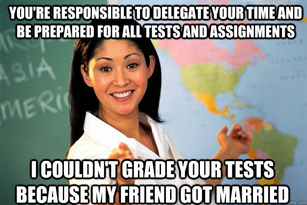 You're responsible to delegate your time and be prepared for all tests and assignments I couldn't grade your tests because my friend got married   Unhelpful High School Teacher