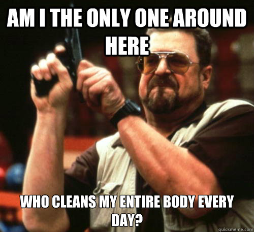 Am i the only one around here who cleans my entire body every day?  - Am i the only one around here who cleans my entire body every day?   Am I The Only One Around Here