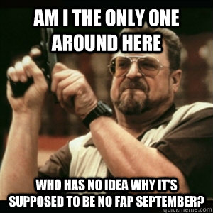 Am i the only one around here who has no idea why it's supposed to be no fap september? - Am i the only one around here who has no idea why it's supposed to be no fap september?  Am I The Only One Round Here