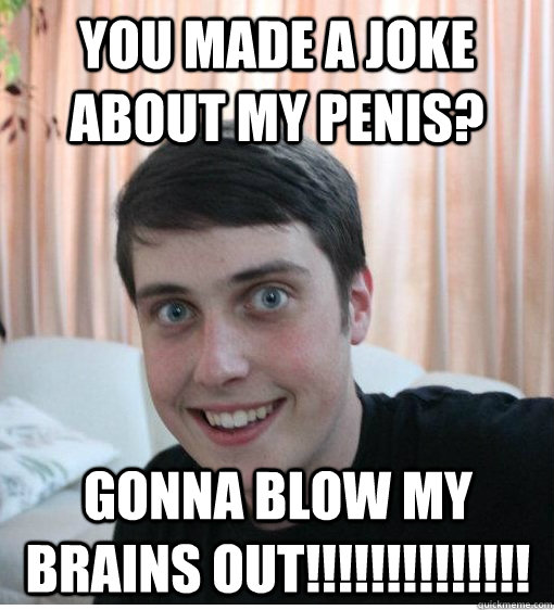 you made a joke about my penis? GONNA BLOW MY BRAINS OUT!!!!!!!!!!!!!! - you made a joke about my penis? GONNA BLOW MY BRAINS OUT!!!!!!!!!!!!!!  Overly Attached Boyfriend