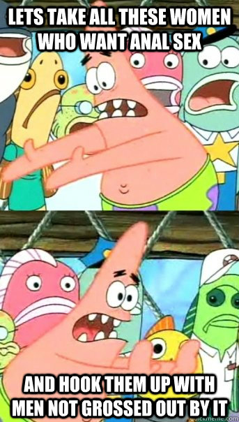 Lets take all these women who want anal sex and hook them up with men not grossed out by it  Push it somewhere else Patrick