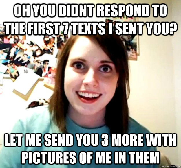 oh you didnt respond to the first 7 texts i sent you? let me send you 3 more with pictures of me in them  Overly Attached Girlfriend