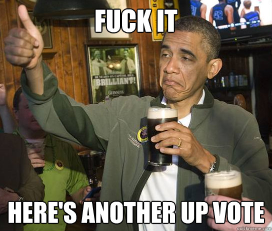Fuck it Here's another up vote  Upvoting Obama