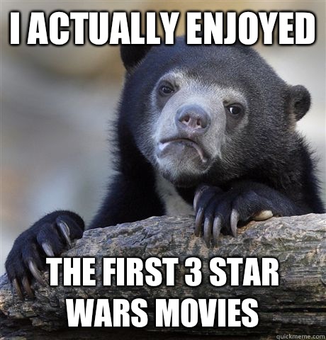 I actually enjoyed The first 3 Star Wars movies  Confession Bear