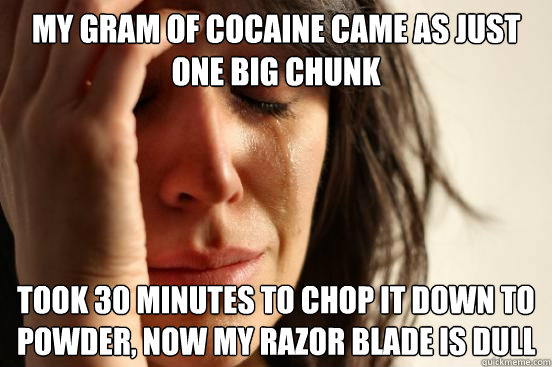 MY GRAM OF COCAINE CAME AS JUST ONE BIG CHUNK TOOK 30 MINUTES TO CHOP IT DOWN TO POWDER, NOW MY RAZOR BLADE IS DULL - MY GRAM OF COCAINE CAME AS JUST ONE BIG CHUNK TOOK 30 MINUTES TO CHOP IT DOWN TO POWDER, NOW MY RAZOR BLADE IS DULL  First World Problems