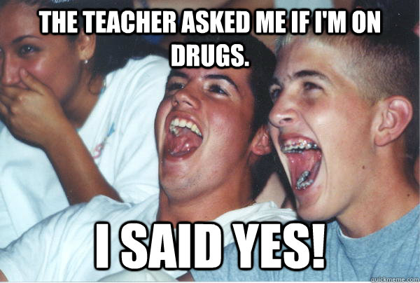 The teacher asked me if I'm on drugs. I said yes!  Immature High Schoolers