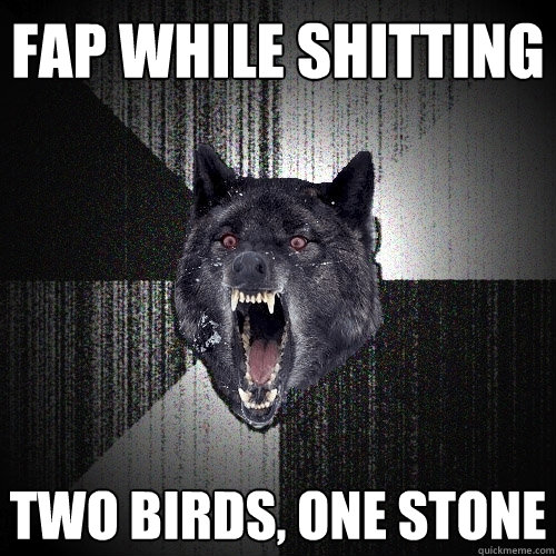 fap while shitting two birds, one stone  Insanity Wolf