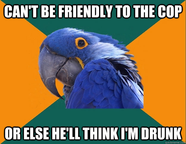 Can't be friendly to the cop Or else he'll think I'm drunk  Paranoid Parrot