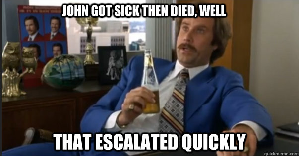 That escalated quickly John got sick then died, well  Ron Burgandy escalated quickly
