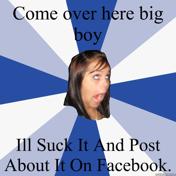 Come over here big boy Ill Suck It And Post About It On Facebook.  Annoying Facebook Girl