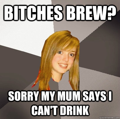 Bitches Brew? Sorry my mum says i can't drink  Musically Oblivious 8th Grader