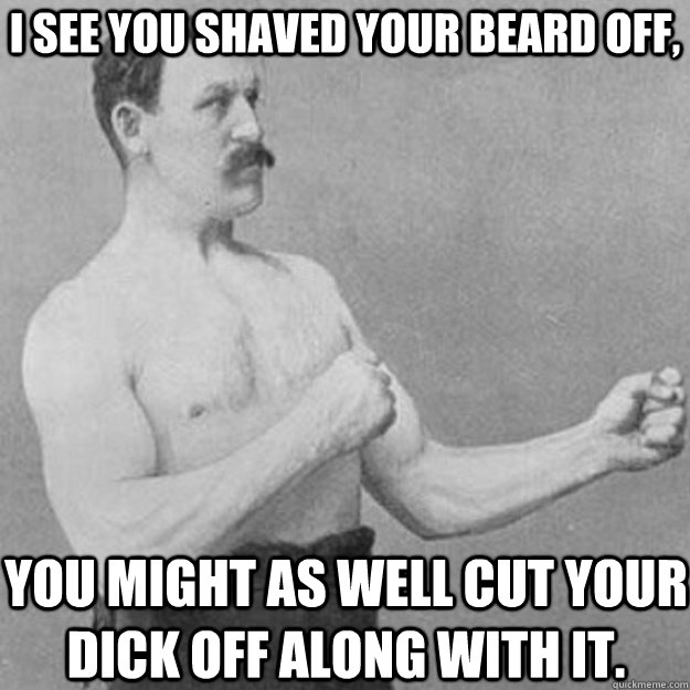 I see you shaved your beard off, You might as well cut your dick off along with it.  overly manly man