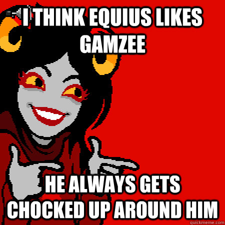 I think equius likes gamzee he always gets chocked up around him  Bad Joke Aradia