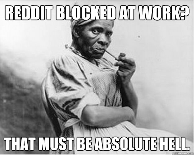 Reddit blocked at work? That must be absolute hell.  Unimpressed Slave