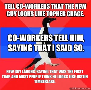 Tell co-workers that the new guy looks like Topher Grace.  Co-workers tell him, saying that I said so.  New guy laughs, saying that was the first time, and most people think he looks like Justin Timberlake.  Socially awesome awkward awesome penguin