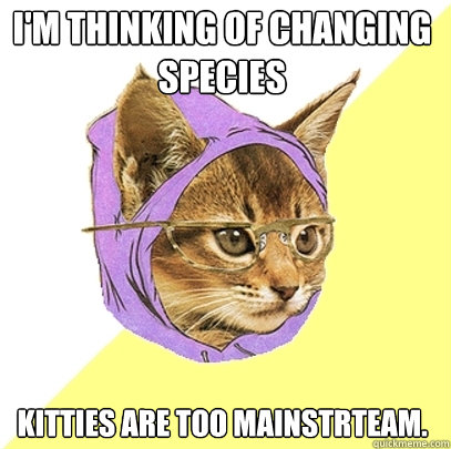 I'm thinking of changing species Kitties are too mainstrteam.   Hipster Kitty