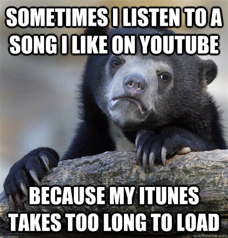 sometimes i listen to a song i like on youtube because my itunes takes too long to load - sometimes i listen to a song i like on youtube because my itunes takes too long to load  Confession Bear