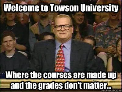 Welcome to Towson University Where the courses are made up and the grades don't matter...  Its time to play drew carey