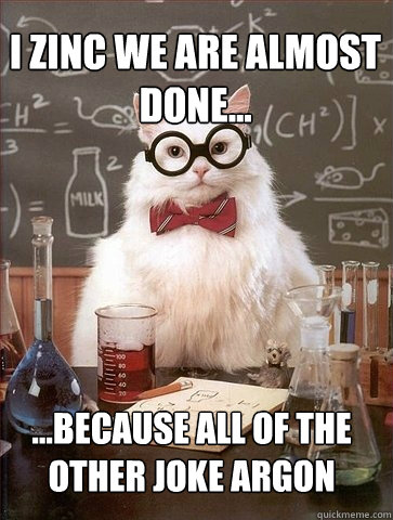 I Zinc we are almost done... ...because all of the other joke argon  Chemistry Cat