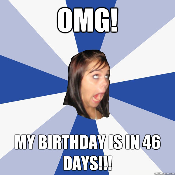 OMG! MY BIRTHDAY IS in 46 days!!!  Annoying Facebook Girl