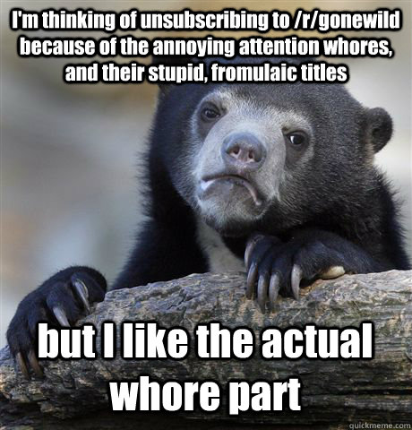 I'm thinking of unsubscribing to /r/gonewild because of the annoying attention whores, and their stupid, fromulaic titles but I like the actual whore part  Confession Bear