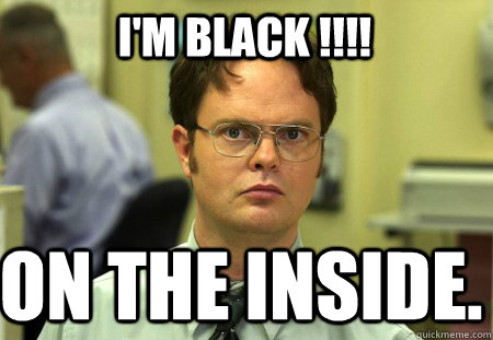 i'm black !!!! on the inside.   Schrute