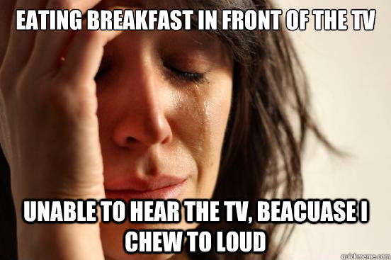 Eating breakfast in front of the tv
 unable to hear the tv, beacuase I chew to loud  First World Problems