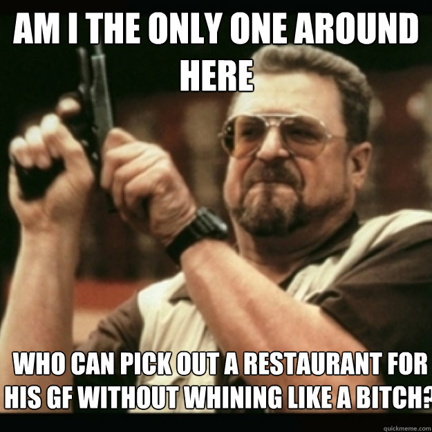 AM I THE ONLY ONE AROUND 
HERE
 WHO CAN PICK OUT A RESTAURANT FOR HIS GF WITHOUT WHINING LIKE A BITCH?  Im I the only one around here