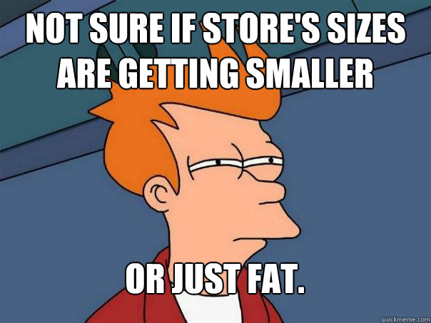 Not sure if store's sizes are getting smaller Or just fat.  Futurama Fry