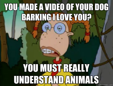 You made a video of your dog barking i love you?  you must really understand animals  Unimpressed Eliza Thornberry