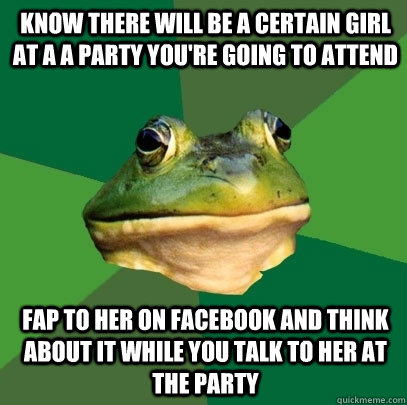 KNOW THERE WILL BE A CERTAIN GIRL AT A A PARTY YOU'RE GOING TO ATTEND FAP TO HER ON FACEBOOK AND THINK ABOUT IT WHILE YOU TALK TO HER AT THE PARTY  Foul Bachelor Frog
