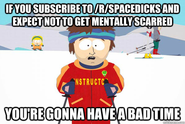 If you subscribe to /r/spacedicks and expect not to get mentally scarred you're gonna have a bad time  Bad Time Ski Instructor