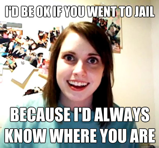 I'd be OK if you went to jail because I'd always 
know where you are  Overly Attached Girlfriend
