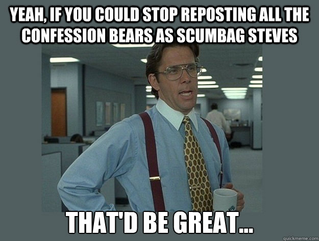 Yeah, if you could stop reposting all the confession bears as scumbag steves That'd be great... - Yeah, if you could stop reposting all the confession bears as scumbag steves That'd be great...  Office Space Lumbergh
