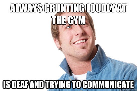 always grunting loudly at the gym is deaf and trying to communicate  Misunderstood D-Bag