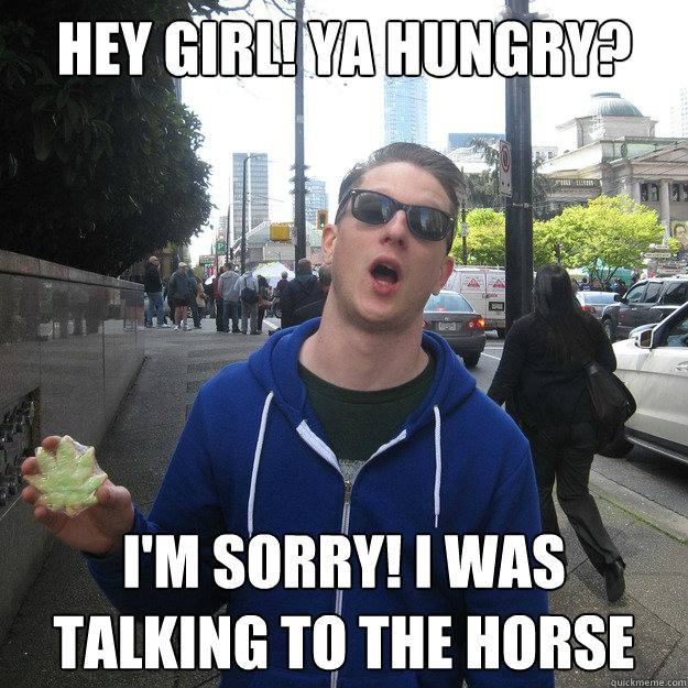 HEY GIRL! YA HUNGRY? I'M SORRY! I WAS TALKING TO THE HORSE  