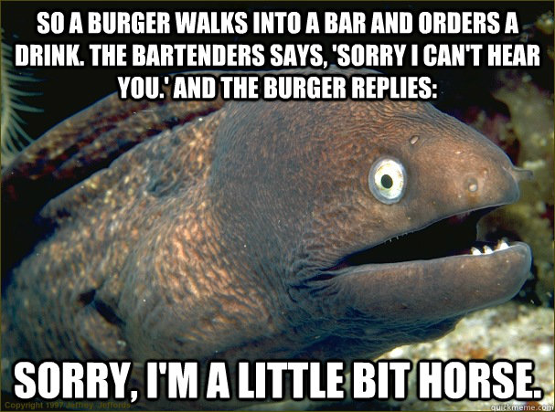 So a burger walks into a bar and orders a drink. The bartenders says, 'Sorry I can't hear you.' And the burger replies: Sorry, I'm a little bit horse. - So a burger walks into a bar and orders a drink. The bartenders says, 'Sorry I can't hear you.' And the burger replies: Sorry, I'm a little bit horse.  Bad Joke Eel