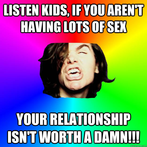Listen kids, if you aren't having lots of sex Your relationship isn't worth a damn!!! - Listen kids, if you aren't having lots of sex Your relationship isn't worth a damn!!!  Greg hates opinions