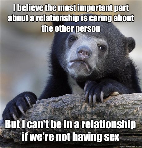 I believe the most important part about a relationship is caring about the other person But I can't be in a relationship if we're not having sex  Confession Bear