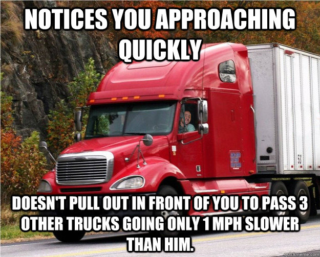 Notices you approaching quickly Doesn't pull out in front of you to pass 3 other trucks going only 1 mph slower than him. - Notices you approaching quickly Doesn't pull out in front of you to pass 3 other trucks going only 1 mph slower than him.  Good Guy Truck Driver