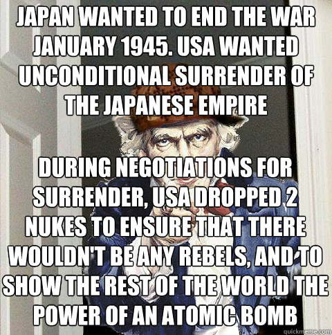 japan wanted to end the war january 1945. usa wanted unconditional surrender of the japanese empire during negotiations for surrender, usa dropped 2 nukes to ensure that there wouldn't be any rebels, and to show the rest of the world the power of an atomi  Scumbag Uncle Sam