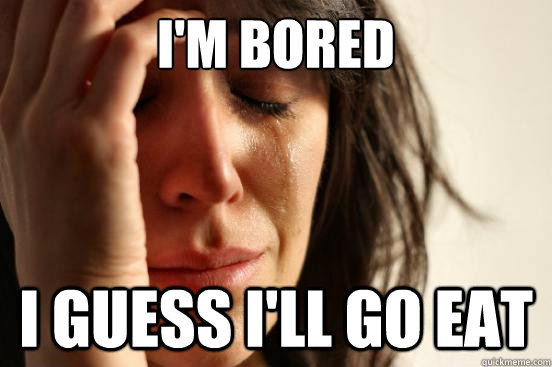 I'M Bored I guess i'll go eat  First World Problems
